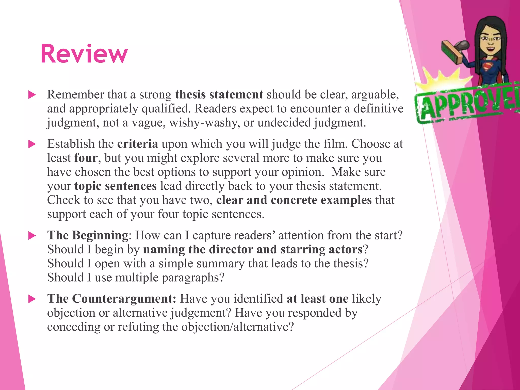 Review
 Remember that a strong thesis statement should be clear, arguable,
and appropriately qualified. Readers expect to encounter a definitive
judgment, not a vague, wishy-washy, or undecided judgment.
 Establish the criteria upon which you will judge the film. Choose at
least four, but you might explore several more to make sure you
have chosen the best options to support your opinion. Make sure
your topic sentences lead directly back to your thesis statement.
Check to see that you have two, clear and concrete examples that
support each of your four topic sentences.
 The Beginning: How can I capture readers’ attention from the start?
Should I begin by naming the director and starring actors?
Should I open with a simple summary that leads to the thesis?
Should I use multiple paragraphs?
 The Counterargument: Have you identified at least one likely
objection or alternative judgement? Have you responded by
conceding or refuting the objection/alternative?
 