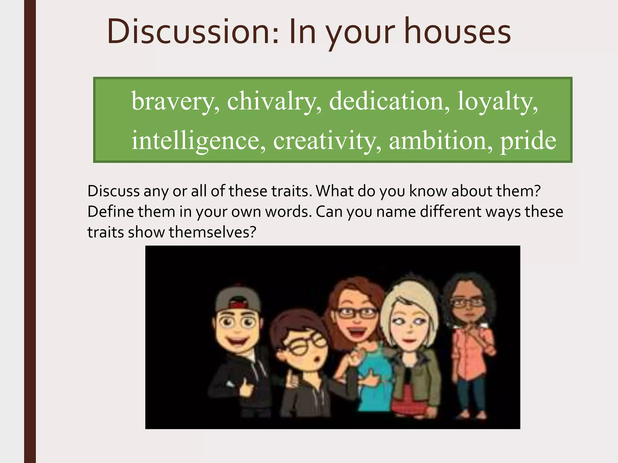 Discussion: In your houses
bravery, chivalry, dedication, loyalty,
intelligence, creativity, ambition, pride
Discuss any or all of these traits.What do you know about them?
Define them in your own words. Can you name different ways these
traits show themselves?
 