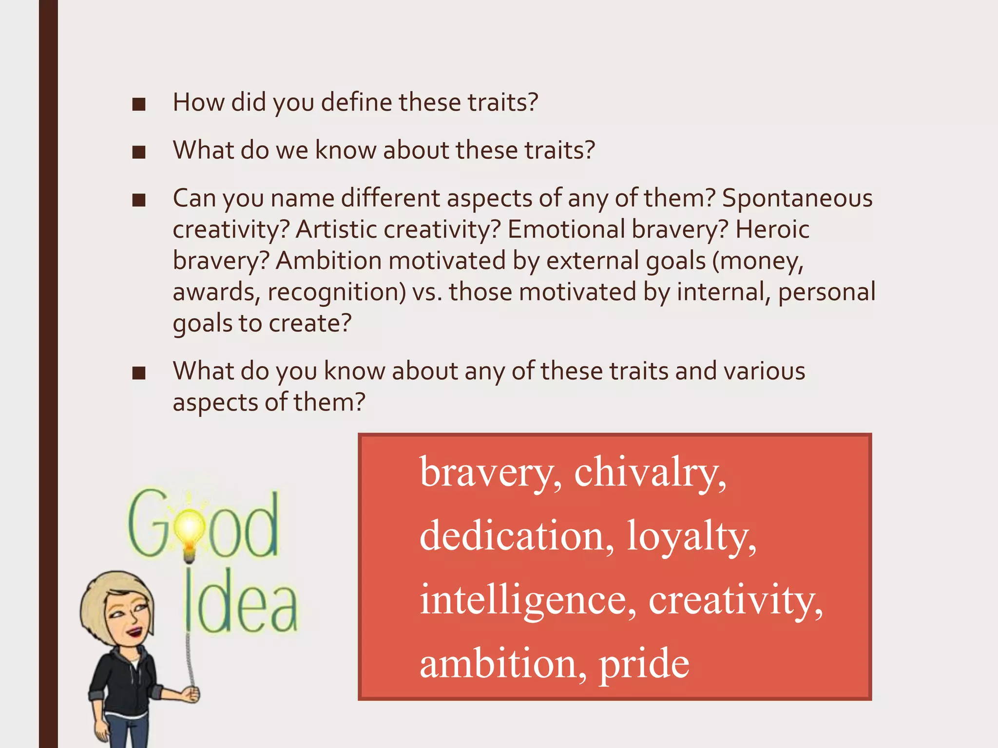 ■ How did you define these traits?
■ What do we know about these traits?
■ Can you name different aspects of any of them? Spontaneous
creativity?Artistic creativity? Emotional bravery? Heroic
bravery? Ambition motivated by external goals (money,
awards, recognition) vs. those motivated by internal, personal
goals to create?
■ What do you know about any of these traits and various
aspects of them?
bravery, chivalry,
dedication, loyalty,
intelligence, creativity,
ambition, pride
 
