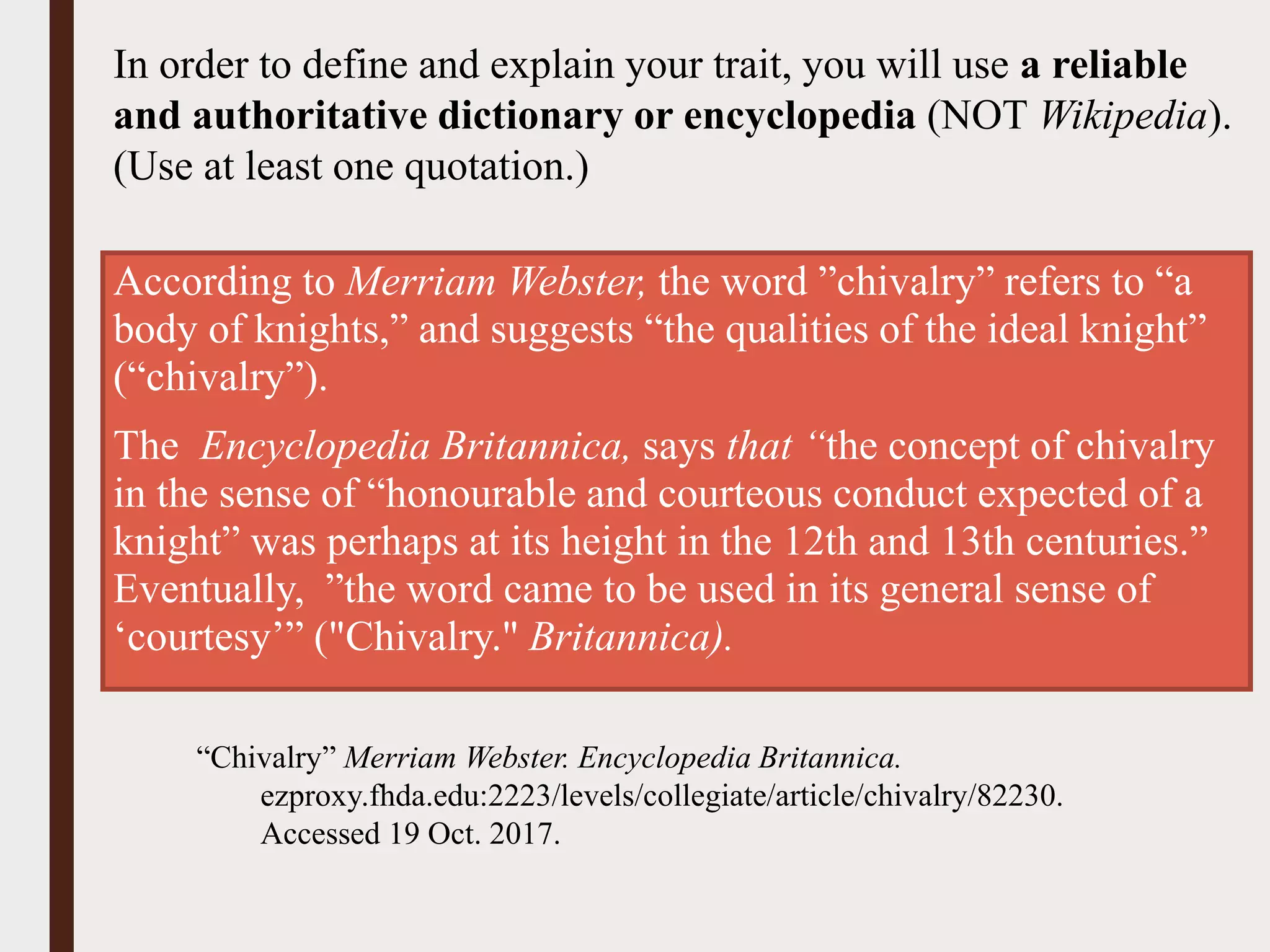 According to Merriam Webster, the word ”chivalry” refers to “a
body of knights,” and suggests “the qualities of the ideal knight”
(“chivalry”).
The Encyclopedia Britannica, says that “the concept of chivalry
in the sense of “honourable and courteous conduct expected of a
knight” was perhaps at its height in the 12th and 13th centuries.”
Eventually, ”the word came to be used in its general sense of
‘courtesy’” ("Chivalry." Britannica).
In order to define and explain your trait, you will use a reliable
and authoritative dictionary or encyclopedia (NOT Wikipedia).
(Use at least one quotation.)
“Chivalry” Merriam Webster. Encyclopedia Britannica.
ezproxy.fhda.edu:2223/levels/collegiate/article/chivalry/82230.
Accessed 19 Oct. 2017.
 