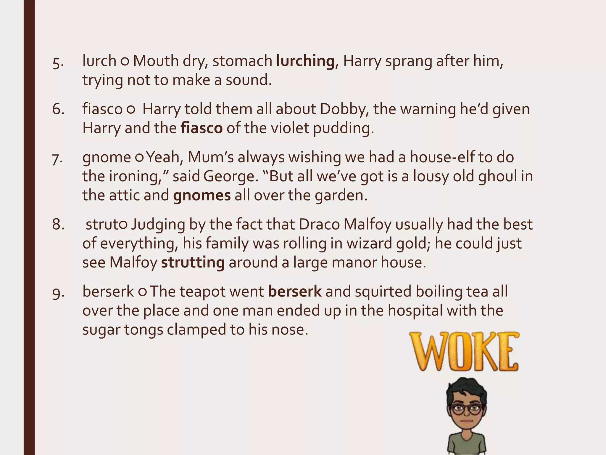 5. lurch ○ Mouth dry, stomach lurching, Harry sprang after him,
trying not to make a sound.
6. fiasco ○ Harry told them all about Dobby, the warning he’d given
Harry and the fiasco of the violet pudding.
7. gnome ○Yeah, Mum’s always wishing we had a house-elf to do
the ironing,” saidGeorge. “But all we’ve got is a lousy old ghoul in
the attic and gnomes all over the garden.
8. strut○ Judging by the fact that Draco Malfoy usually had the best
of everything, his family was rolling in wizard gold; he could just
see Malfoy strutting around a large manor house.
9. berserk ○The teapot went berserk and squirted boiling tea all
over the place and one man ended up in the hospital with the
sugar tongs clamped to his nose.
 