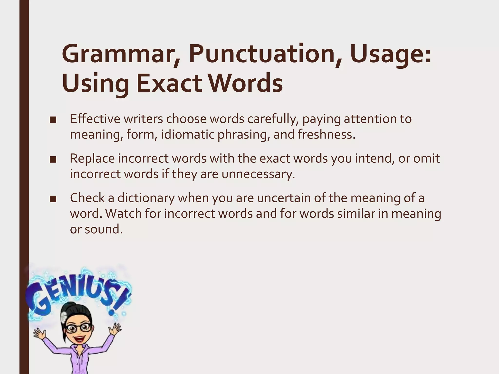 Grammar, Punctuation, Usage:
Using Exact Words
■ Effective writers choose words carefully, paying attention to
meaning, form, idiomatic phrasing, and freshness.
■ Replace incorrect words with the exact words you intend, or omit
incorrect words if they are unnecessary.
■ Check a dictionary when you are uncertain of the meaning of a
word.Watch for incorrect words and for words similar in meaning
or sound.
 