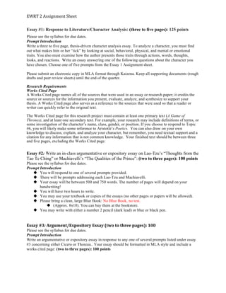 EWRT	
  2	
  Assignment	
  Sheet	
  
Essay #1: Response to Literature/Character Analysis: (three to five pages): 125 points
Please see the syllabus for due dates.
Prompt Introduction
Write a three to five page, thesis-driven character analysis essay. To analyze a character, you must find
out what makes him or her “tick” by looking at social, behavioral, physical, and mental or emotional
traits. You also must examine how the author presents those traits through actions, words, thoughts,
looks, and reactions. Write an essay answering one of the following questions about the character you
have chosen. Choose one of five prompts from the Essay 1 Assignment sheet.
Please submit an electronic copy in MLA format through Kaizena. Keep all supporting documents (rough
drafts and peer review sheets) until the end of the quarter.
Research Requirements
Works Cited Page
A Works Cited page names all of the sources that were used in an essay or research paper; it credits the
source or sources for the information you present, evaluate, analyze, and synthesize to support your
thesis. A Works Cited page also serves as a reference to the sources that were used so that a reader or
writer can quickly refer to the original text.
The Works Cited page for this research project must contain at least one primary text (A Game of
Thrones), and at least one secondary text. For example, your research may include definitions of terms, or
some investigation of the character’s name, class, gender, or position. If you choose to respond to Topic
#6, you will likely make some reference to Aristotle’s Poetics. You can also draw on your own
knowledge to discuss, explain, and analyze your character, but remember, you need textual support and a
citation for any information that is not common knowledge. Your finished text should be between three
and five pages, excluding the Works Cited page.
	
  
Essay #2: Write an in-class argumentative or expository essay on Lao-Tzu’s “Thoughts from the
Tao Te Ching” or Machiavelli’s “The Qualities of the Prince”: (two to three pages): 100 points
Please see the syllabus for due dates.
Prompt Introduction
u You will respond to one of several prompts provided.
u There will be prompts addressing each Lao-Tzu and Machiavelli.
u Your essay will be between 500 and 750 words. The number of pages will depend on your
handwriting!
u You will have two hours to write.
u You may use your textbook or copies of the essays (no other pages or papers will be allowed).
u Please bring a clean, large Blue Book: No Blue Book, no test.
u (Approx. 8x10). You can buy them at the bookstore.
u You may write with either a number 2 pencil (dark lead) or blue or black pen.
	
  
Essay	
  #3:	
  Argument/Expository	
  Essay	
  (two	
  to	
  three	
  pages):	
  100	
  
Please see the syllabus for due dates.
Prompt Introduction
Write an argumentative or expository essay in response to any one of several prompts listed under essay
#3 concerning either Cicero or Thoreau.. Your essay should be formatted in MLA style and include a
works cited page: (two to three pages): 100 points
	
  
 