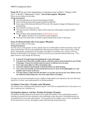 EWRT	
  2	
  Assignment	
  Sheet	
  
Essay	
  #4:	
  Write an in-class argumentative or expository essay on Plato’s “Allegory of the
Cave” or Woolf’s “Shakespeare’s Sister”: (two to three pages): 100 points
Please see the syllabus for due dates.
Prompt Introduction
u You	
  will	
  respond	
  to	
  one	
  of	
  several	
  prompts	
  provided.	
  	
  
u There	
  will	
  be	
  prompts	
  addressing	
  each	
  Plato	
  and	
  Woolf.	
  
u Your	
  essay	
  will	
  be	
  between	
  500	
  and	
  750	
  words.	
  The	
  number	
  of	
  pages	
  will	
  depend	
  on	
  your	
  
handwriting!	
  
u You	
  will	
  have	
  two	
  hours	
  to	
  write.	
  
u You	
  may	
  use	
  your	
  textbook	
  or	
  copies	
  of	
  the	
  essays	
  (no	
  other	
  pages	
  or	
  papers	
  will	
  be	
  
allowed).	
  
u Please	
  bring	
  a	
  clean,	
  large	
  Blue	
  Book:	
  No	
  Blue	
  Book,	
  no	
  test.	
  
u (Approx.	
  8x10).	
  You	
  can	
  buy	
  them	
  at	
  the	
  bookstore.	
  	
  
u You	
  may	
  write	
  with	
  either	
  a	
  number	
  2	
  pencil	
  (dark	
  lead)	
  or	
  blue	
  or	
  black	
  pen.	
  	
  
	
  
Essay #5: Research Paper (five to six pages): 200 points
Please see the syllabus for due dates.
Prompt Introduction
Over the course of the quarter, we have read the ideas of six philosophers and discussed many issues and
ideas raised by them. We have also applied their ideas about governments, rulers, and citizens; wisdom,
justice, and equality; and perspectives, privileges, and rights to our primary text, A Game of Thrones.
Because of the breadth of our inquiries, I offer you several ways to proceed with this final essay. Your
paper, however, must include the following:
¡ It must be 5-6 pages long (not including the works cited page).
¡ You must use at least four credible sources, and those sources must be listed on your Works
Cited page. At least two of these must be sources we did not cover in class.
¡ Your essay must adhere to MLA formatting rules.
¡ You must submit it electronically to Kaizena before our final meeting.
¡ Your essay must include an intersection between one or more of the philosophies we read
together and A Game of Thrones.
¡ You may choose a topic from the list below, or you may use one of your own. (Please see me
(or email me) about using your own essay topic before you begin.)
You may use your posts and earlier essays as fodder to help support your arguments, but your final essay
should be, of course, more sophisticated in its final presentation.
Vocabulary Tests (four x 25 points each) 100 points
We will have four vocabulary tests during the quarter. I will offer one opportunity late in the quarter to re-
take or make-up one vocabulary test.
Participation, Quizzes, Activities, Writing Workshops 125 points
Participation includes doing all work asked of you inside and outside of class, maintaining a positive
learning environment for your classmates, and contributing to class discussion. Participation points are
accrued based on your in-class participation. To earn points, do the reading, come to class, be prepared
for the discussion or activity, and engage in both small and large group discussions.
 