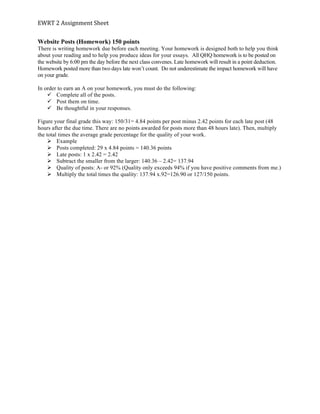 EWRT	
  2	
  Assignment	
  Sheet	
  
Website Posts (Homework) 150 points
There is writing homework due before each meeting. Your homework is designed both to help you think
about your reading and to help you produce ideas for your essays. All QHQ homework is to be posted on
the website by 6:00 pm the day before the next class convenes. Late homework will result in a point deduction.
Homework posted more than two days late won’t count. Do not underestimate the impact homework will have
on your grade.
In order to earn an A on your homework, you must do the following:
ü Complete all of the posts.
ü Post them on time.
ü Be thoughtful in your responses.
Figure your final grade this way: 150/31= 4.84 points per post minus 2.42 points for each late post (48
hours after the due time. There are no points awarded for posts more than 48 hours late). Then, multiply
the total times the average grade percentage for the quality of your work.
Ø Example
Ø Posts completed: 29 x 4.84 points = 140.36 points
Ø Late posts: 1 x 2.42 = 2.42
Ø Subtract the smaller from the larger: 140.36 – 2.42= 137.94
Ø Quality of posts: A- or 92% (Quality only exceeds 94% if you have positive comments from me.)
Ø Multiply the total times the quality: 137.94 x.92=126.90 or 127/150 points.
	
  
 
