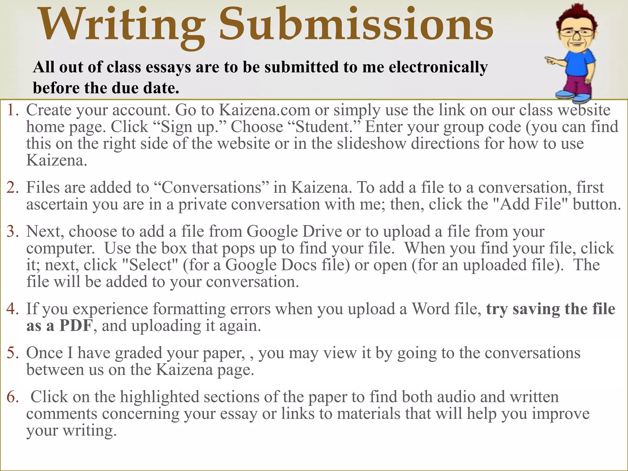 
Writing Submissions
1. Create your account. Go to Kaizena.com or simply use the link on our class website
home page. Click “Sign up.” Choose “Student.” Enter your group code (you can find
this on the right side of the website or in the slideshow directions for how to use
Kaizena.
2. Files are added to “Conversations” in Kaizena. To add a file to a conversation, first
ascertain you are in a private conversation with me; then, click the "Add File" button.
3. Next, choose to add a file from Google Drive or to upload a file from your
computer. Use the box that pops up to find your file. When you find your file, click
it; next, click "Select" (for a Google Docs file) or open (for an uploaded file). The
file will be added to your conversation.
4. If you experience formatting errors when you upload a Word file, try saving the file
as a PDF, and uploading it again.
5. Once I have graded your paper, , you may view it by going to the conversations
between us on the Kaizena page.
6. Click on the highlighted sections of the paper to find both audio and written
comments concerning your essay or links to materials that will help you improve
your writing.
All out of class essays are to be submitted to me electronically
before the due date.
 
