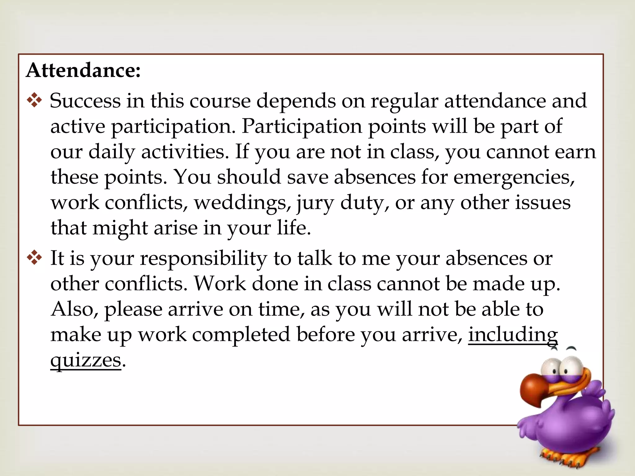 
Attendance:
 Success in this course depends on regular attendance and
active participation. Participation points will be part of
our daily activities. If you are not in class, you cannot earn
these points. You should save absences for emergencies,
work conflicts, weddings, jury duty, or any other issues
that might arise in your life.
 It is your responsibility to talk to me your absences or
other conflicts. Work done in class cannot be made up.
Also, please arrive on time, as you will not be able to
make up work completed before you arrive, including
quizzes.
 