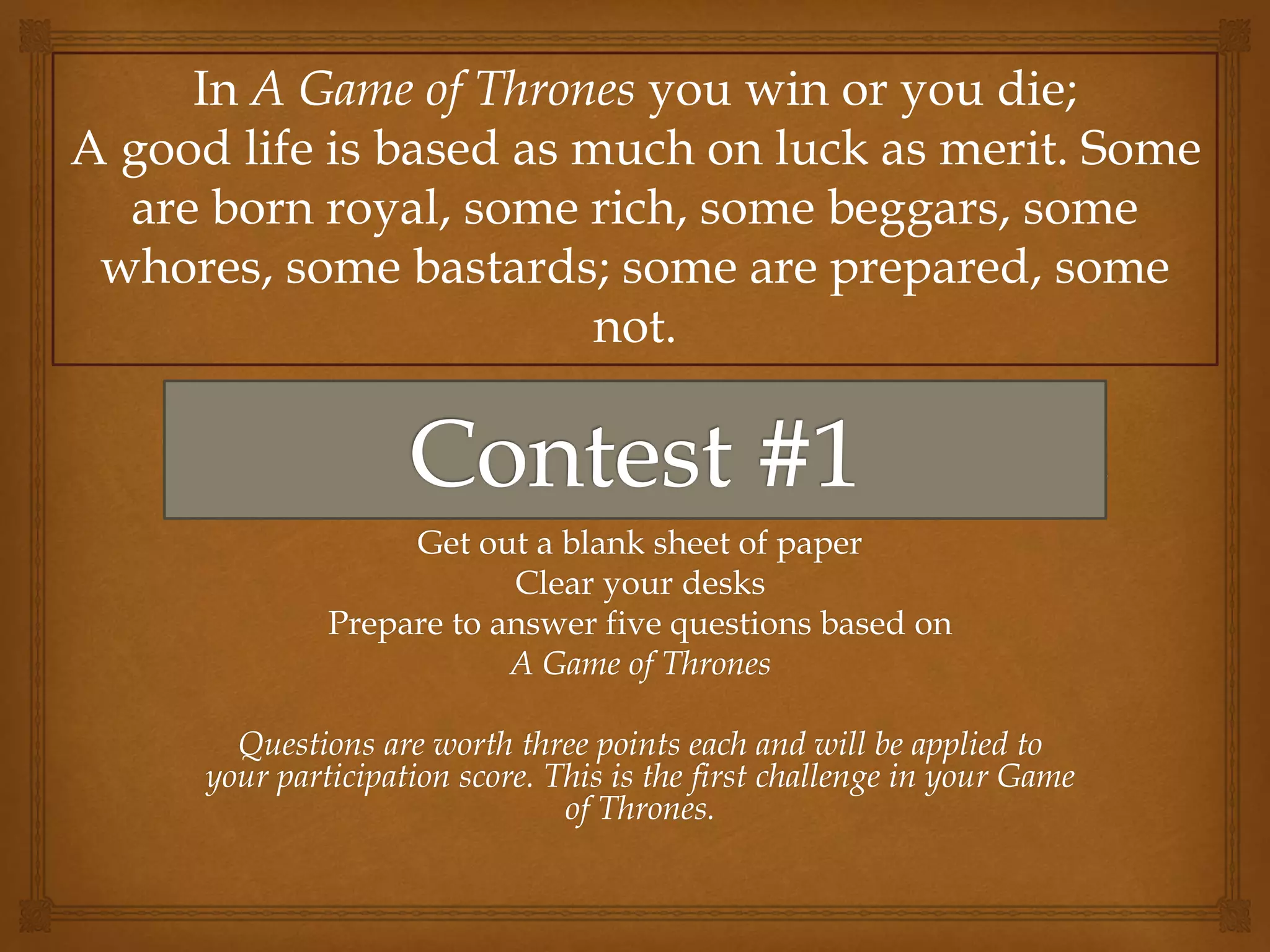 Get out a blank sheet of paper
Clear your desks
Prepare to answer five questions based on
A Game of Thrones
Questions are worth three points each and will be applied to
your participation score. This is the first challenge in your Game
of Thrones.
In A Game of Thrones you win or you die;
A good life is based as much on luck as merit. Some
are born royal, some rich, some beggars, some
whores, some bastards; some are prepared, some
not.
 