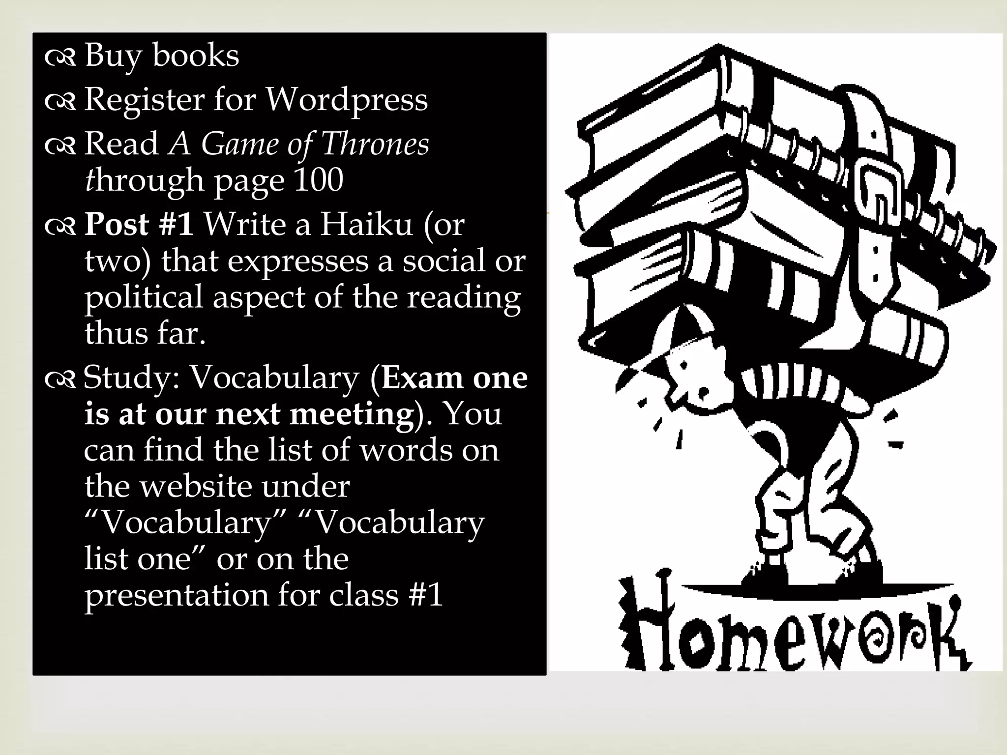 
 Buy books
 Register for Wordpress
 Read A Game of Thrones
through page 100
 Post #1 Write a Haiku (or
two) that expresses a social or
political aspect of the reading
thus far.
 Study: Vocabulary (Exam one
is at our next meeting). You
can find the list of words on
the website under
“Vocabulary” “Vocabulary
list one” or on the
presentation for class #1
 