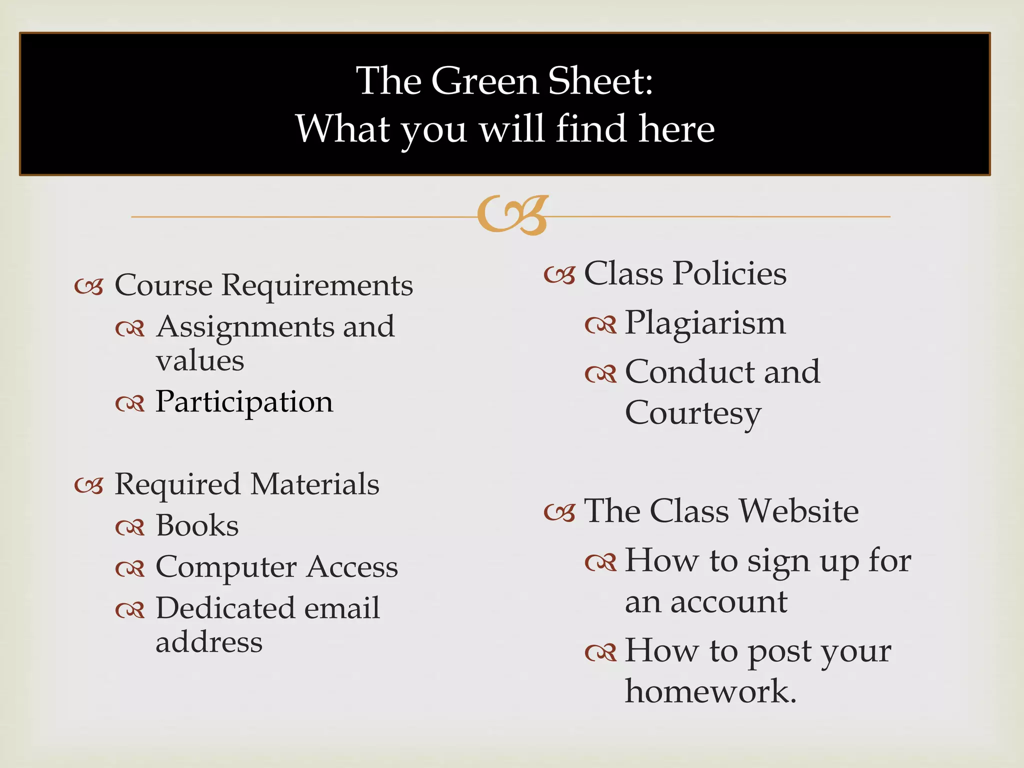 
The Green Sheet:
What you will find here
 Course Requirements
 Assignments and
values
 Participation
 Required Materials
 Books
 Computer Access
 Dedicated email
address
 Class Policies
 Plagiarism
 Conduct and
Courtesy
 The Class Website
 How to sign up for
an account
 How to post your
homework.
 