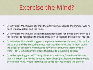 Exercise the Mind?
• Q: Why does Machiavelli say that the only way to exercise the mind of war he
must train by action and the mind?
• Q: Why does Machiavelli believe that it is necessary for a wise prince to “be a
fox in order to recognize the traps and a lion to frighten the wolves” ? (230).
• Q: Why does Machiavelli suggest the prince to exercise his mind, “But as for
the exercise of the mind, the prince must read histories and in them study
the deeds of great me; he must see how they conducted themselves in
wars” (223)? What relevance does that have to governing people?
• Q: In the opening part of “The Qualities of the Prince,” Machiavelli states
that it is important for the prince to learn about past heroes so that it would
exercise his mind, would learning about the past really help the prince?
 