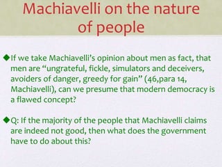 If we take Machiavelli’s opinion about men as fact, that
men are “ungrateful, fickle, simulators and deceivers,
avoiders of danger, greedy for gain” (46,para 14,
Machiavelli), can we presume that modern democracy is
a flawed concept?
Q: If the majority of the people that Machiavelli claims
are indeed not good, then what does the government
have to do about this?
Machiavelli on the nature
of people
 