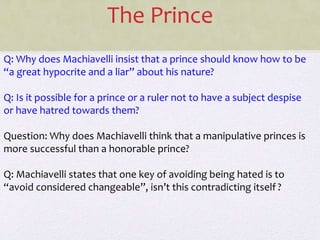 The Prince
Q: Why does Machiavelli insist that a prince should know how to be
“a great hypocrite and a liar” about his nature?
Q: Is it possible for a prince or a ruler not to have a subject despise
or have hatred towards them?
Question: Why does Machiavelli think that a manipulative princes is
more successful than a honorable prince?
Q: Machiavelli states that one key of avoiding being hated is to
“avoid considered changeable”, isn’t this contradicting itself ?
 