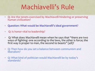 Machiavelli’s Rule
• Q: Are the tenets exercised by Machiavelli hindering or preserving
human civilization?
• Question: What would be Machiavelli’s ideal government?
• Q: Is honor vital to leadership?
• Q: What does Machiavelli mean when he says that “there are two
ways of fighting: one according to the laws, the other is force; the
first way is proper to man, the second to beasts” (48)?
• Q: Then how do you set a balance between communism and
liberalism?
• Q: What kind of politician would Machiavelli be by today’s
standards?
 