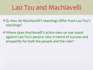 Lao Tzu and Machiavelli
Q. How do Machiavelli’s teachings differ from Lao-Tzu’s
teachings?
Where does Machiavelli’s active view on war stand
against Lao-Tzu’s passive view in terms of success and
prosperity for both the people and the ruler?
 