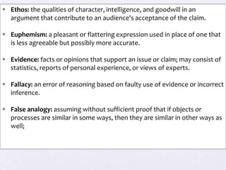  Ethos: the qualities of character, intelligence, and goodwill in an
argument that contribute to an audience's acceptance of the claim.
 Euphemism: a pleasant or flattering expression used in place of one that
is less agreeable but possibly more accurate.
 Evidence: facts or opinions that support an issue or claim; may consist of
statistics, reports of personal experience, or views of experts.
 Fallacy: an error of reasoning based on faulty use of evidence or incorrect
inference.
 False analogy: assuming without sufficient proof that if objects or
processes are similar in some ways, then they are similar in other ways as
well;
 