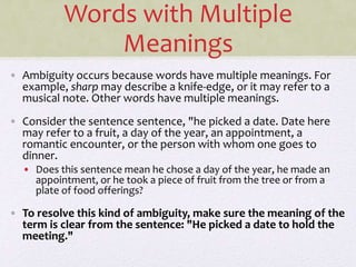 Words with Multiple
Meanings
• Ambiguity occurs because words have multiple meanings. For
example, sharp may describe a knife-edge, or it may refer to a
musical note. Other words have multiple meanings.
• Consider the sentence sentence, "he picked a date. Date here
may refer to a fruit, a day of the year, an appointment, a
romantic encounter, or the person with whom one goes to
dinner.
• Does this sentence mean he chose a day of the year, he made an
appointment, or he took a piece of fruit from the tree or from a
plate of food offerings?
• To resolve this kind of ambiguity, make sure the meaning of the
term is clear from the sentence: "He picked a date to hold the
meeting."
 