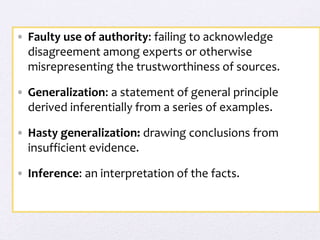 • Faulty use of authority: failing to acknowledge
disagreement among experts or otherwise
misrepresenting the trustworthiness of sources.
• Generalization: a statement of general principle
derived inferentially from a series of examples.
• Hasty generalization: drawing conclusions from
insufficient evidence.
• Inference: an interpretation of the facts.
 