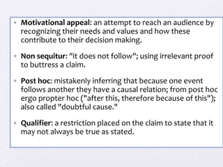 • Motivational appeal: an attempt to reach an audience by
recognizing their needs and values and how these
contribute to their decision making.
• Non sequitur: "it does not follow"; using irrelevant proof
to buttress a claim.
• Post hoc: mistakenly inferring that because one event
follows another they have a causal relation; from post hoc
ergo propter hoc ("after this, therefore because of this");
also called "doubtful cause."
• Qualifier: a restriction placed on the claim to state that it
may not always be true as stated.
 