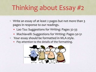 Thinking about Essay #2
• Write an essay of at least 2 pages but not more than 3
pages in response to our readings.
• Lao Tzu: Suggestions for Writing: Pages 32-33
• Machiavelli: Suggestions for Writing: Pages 50-51
• Your essay should be formatted in MLA style.
• Pay attention to the details of the formatting.
 