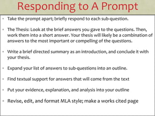 Responding to A Prompt
• Take the prompt apart; briefly respond to each sub-question.
• The Thesis: Look at the brief answers you gave to the questions. Then,
work them into a short answer. Your thesis will likely be a combination of
answers to the most important or compelling of the questions.
• Write a brief directed summary as an introduction, and conclude it with
your thesis.
• Expand your list of answers to sub-questions into an outline.
• Find textual support for answers that will come from the text
• Put your evidence, explanation, and analysis into your outline
• Revise, edit, and format MLA style; make a works cited page
 