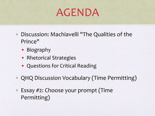 AGENDA
• Discussion: Machiavelli "The Qualities of the
Prince"
• Biography
• Rhetorical Strategies
• Questions for Critical Reading
• QHQ Discussion Vocabulary (Time Permitting)
• Essay #2: Choose your prompt (Time
Permitting)
 