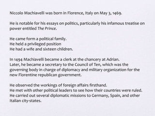 Niccolo Machiavelli was born in Florence, Italy on May 3, 1469.
He is notable for his essays on politics, particularly his infamous treatise on
power entitled The Prince.
He came form a political family.
He held a privileged position
He had a wife and sixteen children.
In 1494 Machiavelli became a clerk at the chancery at Adrian.
Later, he became a secretary to the Council of Ten, which was the
governing body in charge of diplomacy and military organization for the
new Florentine republican government.
He observed the workings of foreign affairs firsthand.
He met with other political leaders to see how their countries were ruled.
He carried out several diplomatic missions to Germany, Spain, and other
Italian city-states.
 