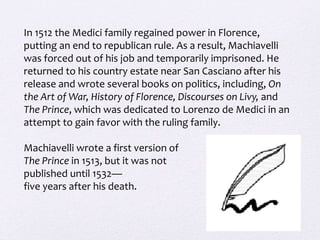 In 1512 the Medici family regained power in Florence,
putting an end to republican rule. As a result, Machiavelli
was forced out of his job and temporarily imprisoned. He
returned to his country estate near San Casciano after his
release and wrote several books on politics, including, On
the Art of War, History of Florence, Discourses on Livy, and
The Prince, which was dedicated to Lorenzo de Medici in an
attempt to gain favor with the ruling family.
Machiavelli wrote a first version of
The Prince in 1513, but it was not
published until 1532—
five years after his death.
 