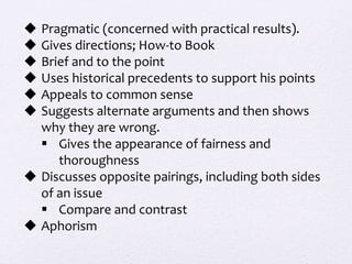  Pragmatic (concerned with practical results).
 Gives directions; How-to Book
 Brief and to the point
 Uses historical precedents to support his points
 Appeals to common sense
 Suggests alternate arguments and then shows
why they are wrong.
 Gives the appearance of fairness and
thoroughness
 Discusses opposite pairings, including both sides
of an issue
 Compare and contrast
 Aphorism
 