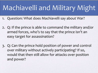 1. Question: What does Machiavelli say about War?
2. Q: If the prince is able to command the military and/or
armed forces, who’s to say that the prince isn’t an
easy target for assassination?
3. Q: Can the prince hold position of power and control
over military without actively participating? If so,
would that then still allow for attacks over position
and power?
Machiavelli and Military Might
 