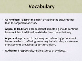 • Ad hominem: "against the man"; attacking the arguer rather
than the argument or issue.
• Appeal to tradition: a proposal that something should continue
because it has traditionally existed or been done that way.
• Argument: a process of reasoning and advancing proof about
issues on which conflicting views may be held; also, a statement
or statements providing support for a claim.
• Authority: a respectable, reliable source of evidence.
 