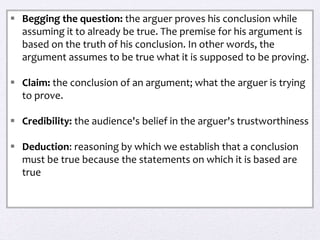  Begging the question: the arguer proves his conclusion while
assuming it to already be true. The premise for his argument is
based on the truth of his conclusion. In other words, the
argument assumes to be true what it is supposed to be proving.
 Claim: the conclusion of an argument; what the arguer is trying
to prove.
 Credibility: the audience's belief in the arguer's trustworthiness
 Deduction: reasoning by which we establish that a conclusion
must be true because the statements on which it is based are
true
 