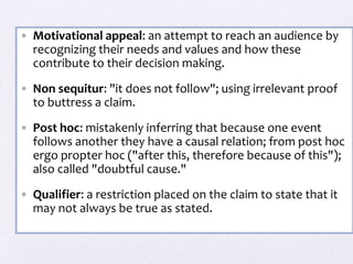 • Motivational appeal: an attempt to reach an audience by
recognizing their needs and values and how these
contribute to their decision making.
• Non sequitur: "it does not follow"; using irrelevant proof
to buttress a claim.
• Post hoc: mistakenly inferring that because one event
follows another they have a causal relation; from post hoc
ergo propter hoc ("after this, therefore because of this");
also called "doubtful cause."
• Qualifier: a restriction placed on the claim to state that it
may not always be true as stated.
 