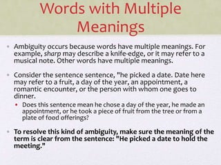 Words with Multiple
Meanings
• Ambiguity occurs because words have multiple meanings. For
example, sharp may describe a knife-edge, or it may refer to a
musical note. Other words have multiple meanings.
• Consider the sentence sentence, "he picked a date. Date here
may refer to a fruit, a day of the year, an appointment, a
romantic encounter, or the person with whom one goes to
dinner.
• Does this sentence mean he chose a day of the year, he made an
appointment, or he took a piece of fruit from the tree or from a
plate of food offerings?
• To resolve this kind of ambiguity, make sure the meaning of the
term is clear from the sentence: "He picked a date to hold the
meeting."
 