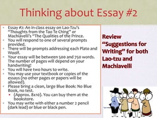 Thinking about Essay #2
• Essay #2: An in-class essay on Lao-Tzu’s
“Thoughts from the Tao Te Ching” or
Machiavelli’s “The Qualities of the Prince.
• You will respond to one of several prompts
provided.
• There will be prompts addressing each Plato and
Woolf.
• Your essay will be between 500 and 750 words.
The number of pages will depend on your
handwriting!
• You will have two hours to write.
• You may use your textbook or copies of the
essays (no other pages or papers will be
allowed).
• Please bring a clean, large Blue Book: No Blue
Book, no test.
• (Approx. 8x10). You can buy them at the
bookstore.
• You may write with either a number 2 pencil
(dark lead) or blue or black pen.
 
