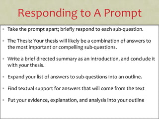 Responding to A Prompt
• Take the prompt apart; briefly respond to each sub-question.
• The Thesis: Your thesis will likely be a combination of answers to
the most important or compelling sub-questions.
• Write a brief directed summary as an introduction, and conclude it
with your thesis.
• Expand your list of answers to sub-questions into an outline.
• Find textual support for answers that will come from the text
• Put your evidence, explanation, and analysis into your outline
 