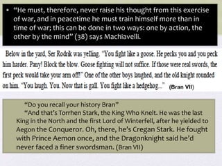 • “He must, therefore, never raise his thought from this exercise
of war, and in peacetime he must train himself more than in
time of war; this can be done in two ways: one by action, the
other by the mind” (38) says Machiavelli.
“Do you recall your history Bran”
“And that’s Torrhen Stark, the King Who Knelt. He was the last
King in the North and the first Lord of Winterfell, after he yielded to
Aegon the Conqueror. Oh, there, he’s Cregan Stark. He fought
with Prince Aemon once, and the Dragonknight said he’d
never faced a finer swordsman. (Bran VII)
(Bran VII)
 