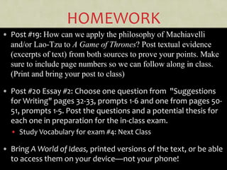 HOMEWORK
• Post #19: How can we apply the philosophy of Machiavelli
and/or Lao-Tzu to A Game of Thrones? Post textual evidence
(excerpts of text) from both sources to prove your points. Make
sure to include page numbers so we can follow along in class.
(Print and bring your post to class)
• Post #20 Essay #2: Choose one question from "Suggestions
for Writing" pages 32-33, prompts 1-6 and one from pages 50-
51, prompts 1-5. Post the questions and a potential thesis for
each one in preparation for the in-class exam.
• Study Vocabulary for exam #4: Next Class
• Bring A World of Ideas, printed versions of the text, or be able
to access them on your device—not your phone!
 