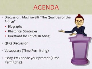 AGENDA
• Discussion: Machiavelli "The Qualities of the
Prince"
• Biography
• Rhetorical Strategies
• Questions for Critical Reading
• QHQ Discussion
• Vocabulary (Time Permitting)
• Essay #2: Choose your prompt (Time
Permitting)
 