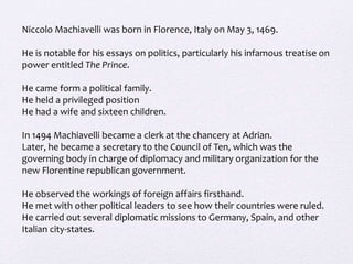 Niccolo Machiavelli was born in Florence, Italy on May 3, 1469.
He is notable for his essays on politics, particularly his infamous treatise on
power entitled The Prince.
He came form a political family.
He held a privileged position
He had a wife and sixteen children.
In 1494 Machiavelli became a clerk at the chancery at Adrian.
Later, he became a secretary to the Council of Ten, which was the
governing body in charge of diplomacy and military organization for the
new Florentine republican government.
He observed the workings of foreign affairs firsthand.
He met with other political leaders to see how their countries were ruled.
He carried out several diplomatic missions to Germany, Spain, and other
Italian city-states.
 