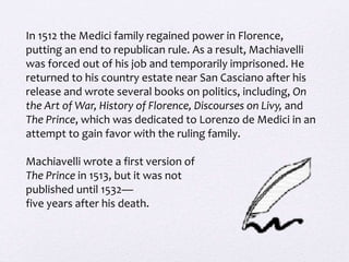 In 1512 the Medici family regained power in Florence,
putting an end to republican rule. As a result, Machiavelli
was forced out of his job and temporarily imprisoned. He
returned to his country estate near San Casciano after his
release and wrote several books on politics, including, On
the Art of War, History of Florence, Discourses on Livy, and
The Prince, which was dedicated to Lorenzo de Medici in an
attempt to gain favor with the ruling family.
Machiavelli wrote a first version of
The Prince in 1513, but it was not
published until 1532—
five years after his death.
 