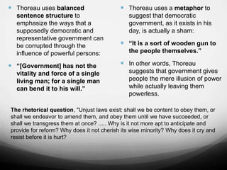  Thoreau uses balanced
sentence structure to
emphasize the ways that a
supposedly democratic and
representative government can
be corrupted through the
influence of powerful persons:
 “[Government] has not the
vitality and force of a single
living man; for a single man
can bend it to his will.”
 Thoreau uses a metaphor to
suggest that democratic
government, as it exists in his
day, is actually a sham:
 “It is a sort of wooden gun to
the people themselves.”
 In other words, Thoreau
suggests that government gives
people the mere illusion of power
while actually leaving them
powerless.
The rhetorical question, "Unjust laws exist: shall we be content to obey them, or
shall we endeavor to amend them, and obey them until we have succeeded, or
shall we transgress them at once? ..... Why is it not more apt to anticipate and
provide for reform? Why does it not cherish its wise minority? Why does it cry and
resist before it is hurt?
 