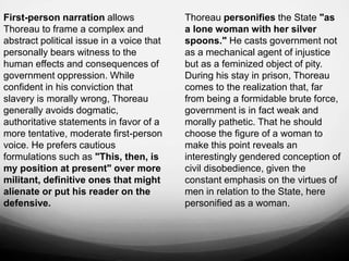 First-person narration allows
Thoreau to frame a complex and
abstract political issue in a voice that
personally bears witness to the
human effects and consequences of
government oppression. While
confident in his conviction that
slavery is morally wrong, Thoreau
generally avoids dogmatic,
authoritative statements in favor of a
more tentative, moderate first-person
voice. He prefers cautious
formulations such as "This, then, is
my position at present" over more
militant, definitive ones that might
alienate or put his reader on the
defensive.
Thoreau personifies the State "as
a lone woman with her silver
spoons." He casts government not
as a mechanical agent of injustice
but as a feminized object of pity.
During his stay in prison, Thoreau
comes to the realization that, far
from being a formidable brute force,
government is in fact weak and
morally pathetic. That he should
choose the figure of a woman to
make this point reveals an
interestingly gendered conception of
civil disobedience, given the
constant emphasis on the virtues of
men in relation to the State, here
personified as a woman.
 