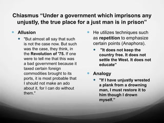 Chiasmus “Under a government which imprisons any
unjustly, the true place for a just man is in prison”
 Allusion
 "But almost all say that such
is not the case now. But such
was the case, they think, in
the Revolution of '75. If one
were to tell me that this was
a bad government because it
taxed certain foreign
commodities brought to its
ports, it is most probable that
I should not make an ado
about it, for I can do without
them."
 He utilizes techniques such
as repetition to emphasize
certain points (Anaphora).
 "It does not keep the
country free. It does not
settle the West. It does not
educate”
 Analogy
 "If I have unjustly wrested
a plank from a drowning
man, I must restore it to
him though I drown
myself.”
 