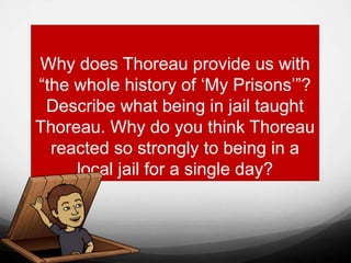 Why does Thoreau provide us with
“the whole history of ‘My Prisons’”?
Describe what being in jail taught
Thoreau. Why do you think Thoreau
reacted so strongly to being in a
local jail for a single day?
 