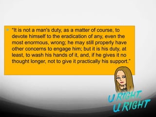  “It is not a man's duty, as a matter of course, to
devote himself to the eradication of any, even the
most enormous, wrong; he may still properly have
other concerns to engage him; but it is his duty, at
least, to wash his hands of it, and, if he gives it no
thought longer, not to give it practically his support.”
 