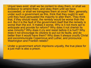  Unjust laws exist: shall we be content to obey them, or shall we
endeavor to amend them, and obey them until we have
succeeded, or shall we transgress them at once? Men, generally,
under such a government as this, think that they ought to wait
until they have persuaded the majority to alter them. They think
that, if they should resist, the remedy would be worse than the
evil. But it is the fault of the government itself that the remedy is
worse than the evil. It makes it worse. Why is it not more apt to
anticipate and provide for reform? Why does it not cherish its
wise minority? Why does it cry and resist before it is hurt? Why
does it not encourage its citizens to put out its faults, and do
better than it would have them? Why does it always crucify Christ
and excommunicate Copernicus and Luther, and pronounce
Washington and Franklin rebels?
 Under a government which imprisons unjustly, the true place for
a just man is also a prison.
 