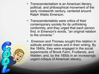  Transcendentalism is an American literary,
political, and philosophical movement of the
early nineteenth century, centered around
Ralph Waldo Emerson.
 Transcendentalists were critics of their
contemporary society for its unthinking
conformity, and they urged that each person
find, in Emerson's words, “an original relation
to the universe.”
 Emerson and Thoreau sought this relation in
solitude amidst nature and in their writing. By
the 1840s, they were engaged in the social
experiments of Brook Farm, Fruitlands, and
Walden; and, by the 1850s in an increasingly
urgent critique of American slavery.
 