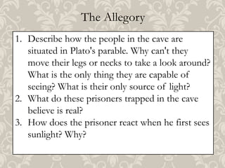 The Allegory
1. Describe how the people in the cave are
situated in Plato's parable. Why can't they
move their legs or necks to take a look around?
What is the only thing they are capable of
seeing? What is their only source of light?
2. What do these prisoners trapped in the cave
believe is real?
3. How does the prisoner react when he first sees
sunlight? Why?

 