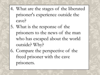 4. What are the stages of the liberated
prisoner's experience outside the
cave?
5. What is the response of the
prisoners to the news of the man
who has escaped about the world
outside? Why?
6. Compare the perspective of the
freed prisoner with the cave
prisoners.

 